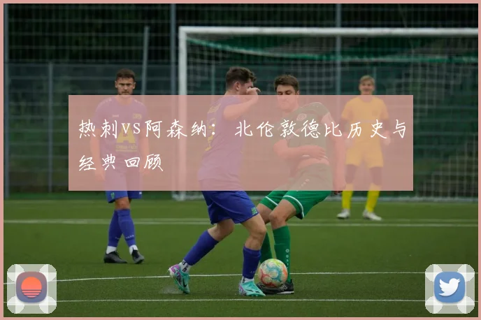 热刺vs阿森纳：北伦敦德比历史与经典回顾