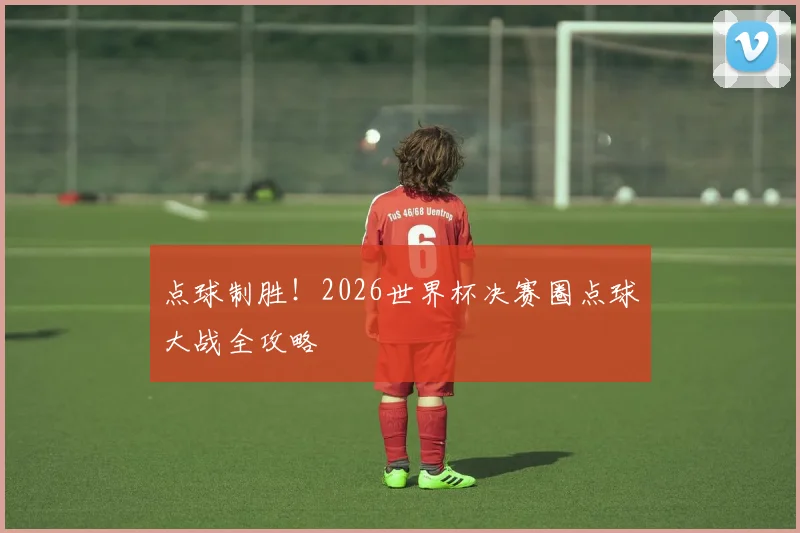 点球制胜！2026世界杯决赛圈点球大战全攻略
