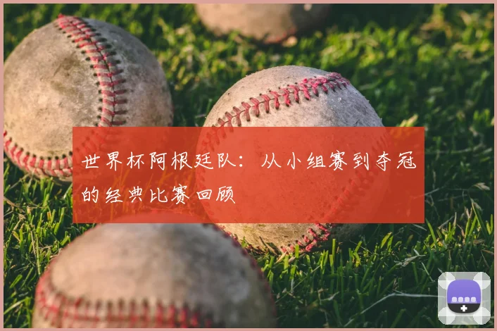 世界杯阿根廷队：从小组赛到夺冠的经典比赛回顾