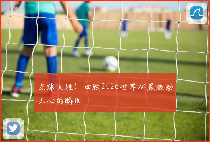 点球决胜！回顾2026世界杯最激动人心的瞬间