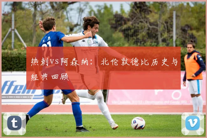 热刺vs阿森纳：北伦敦德比历史与经典回顾