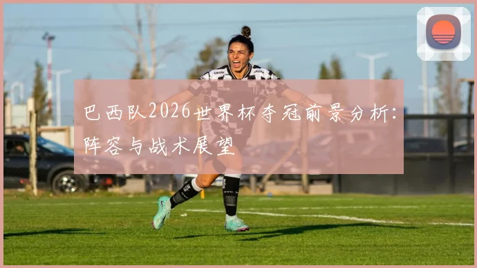 巴西队2026世界杯夺冠前景分析：阵容与战术展望